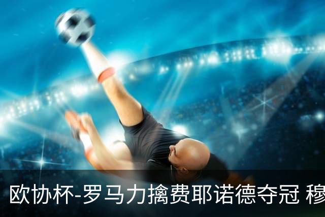 欧协杯-罗马力擒费耶诺德夺冠 穆里尼奥夺全满贯
